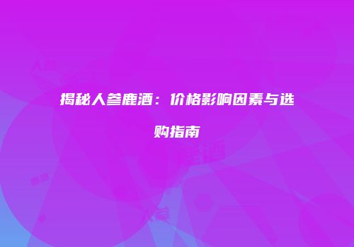 揭秘人参鹿酒：价格影响因素与选购指南