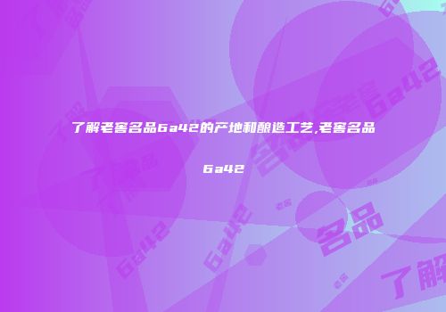 了解老窖名品6a42的产地和酿造工艺,老窖名品6a42