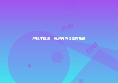 揭秘洋白酒：辨别真伪与选购指南
