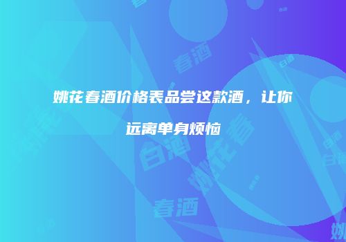 姚花春酒价格表品尝这款酒，让你远离单身烦恼