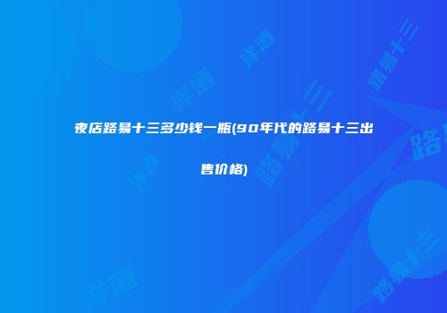 夜店路易十三多少钱一瓶(90年代的路易十三出售价格)