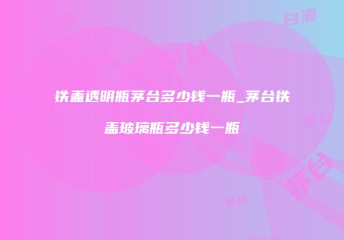 铁盖透明瓶茅台多少钱一瓶_茅台铁盖玻璃瓶多少钱一瓶