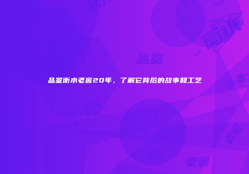 品鉴衡水老窖20年，了解它背后的故事和工艺