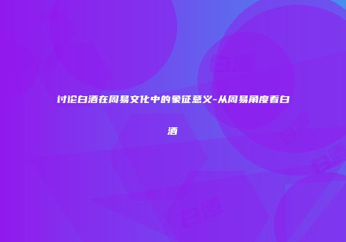 讨论白酒在周易文化中的象征意义-从周易角度看白酒
