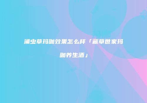 涌虫草玛咖效果怎么样「藏草世家玛咖养生酒」