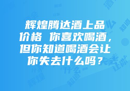 辉煌腾达酒上品价格 你喜欢喝酒，但你知道喝酒会让你失去什么吗？