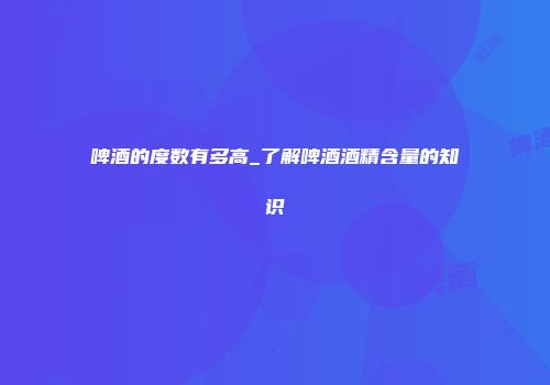 啤酒的度数有多高_了解啤酒酒精含量的知识