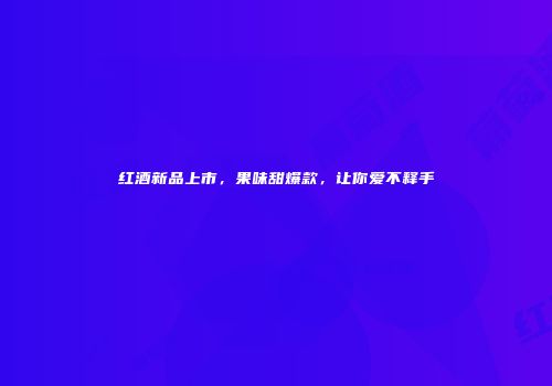 红酒新品上市，果味甜爆款，让你爱不释手