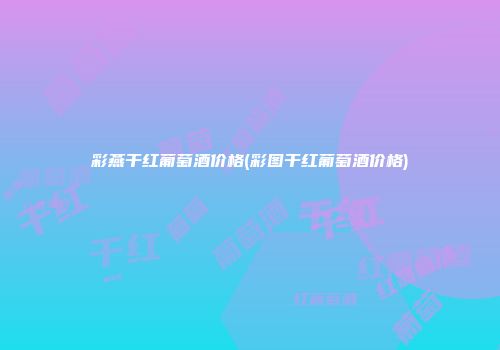 彩燕干红葡萄酒价格(彩图干红葡萄酒价格)