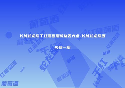 长城蛇龙珠干红葡萄酒价格表大全-长城蛇龙珠多少钱一瓶