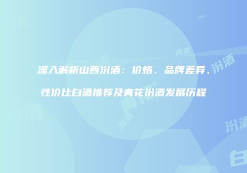 深入解析山西汾酒：价格、品牌差异、性价比白酒推荐及青花汾酒发展历程