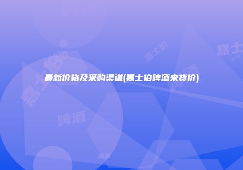 最新价格及采购渠道(嘉士伯啤酒来货价)