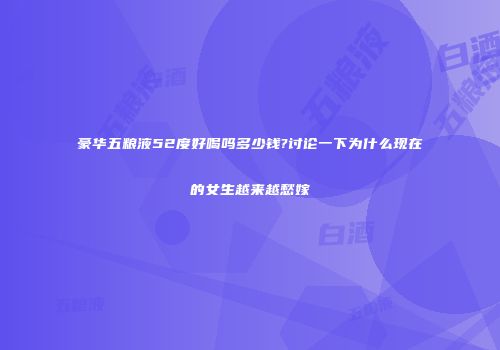 豪华五粮液52度好喝吗多少钱?讨论一下为什么现在的女生越来越愁嫁