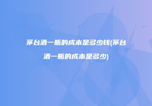 茅台酒一瓶的成本是多少钱(茅台酒一瓶的成本是多少)