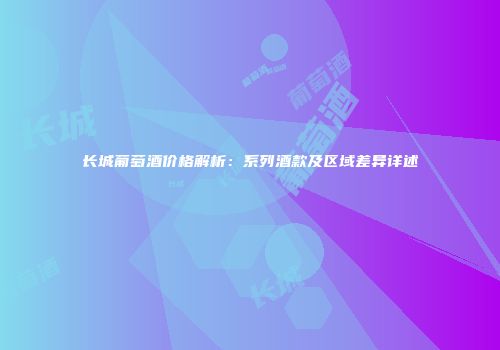 长城葡萄酒价格解析：系列酒款及区域差异详述