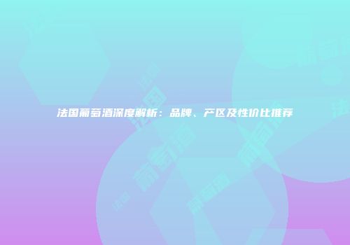 法国葡萄酒深度解析：品牌、产区及性价比推荐