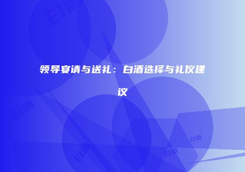 领导宴请与送礼：白酒选择与礼仪建议