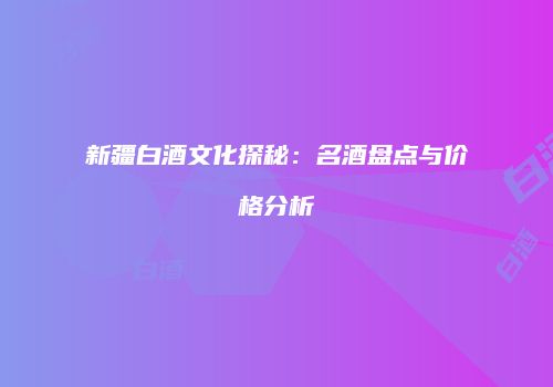 新疆白酒文化探秘：名酒盘点与价格分析