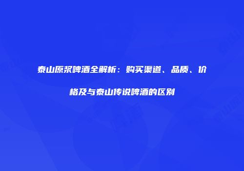 泰山原浆啤酒全解析：购买渠道、品质、价格及与泰山传说啤酒的区别
