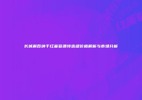 长城解百纳干红葡萄酒特选级价格解析与市场分析
