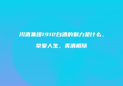川酒集团1912白酒的魅力是什么，挚爱人生，美酒相随