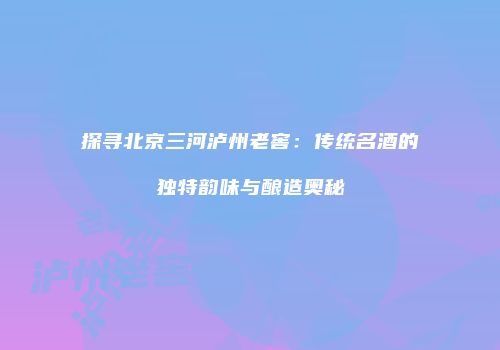 探寻北京三河泸州老窖：传统名酒的独特韵味与酿造奥秘