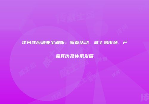 洋河洋府酒业全解析：新春活动、威士忌市场、产品真伪及传承发展