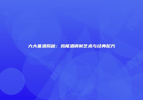 六大基酒揭秘：鸡尾酒调制艺术与经典配方