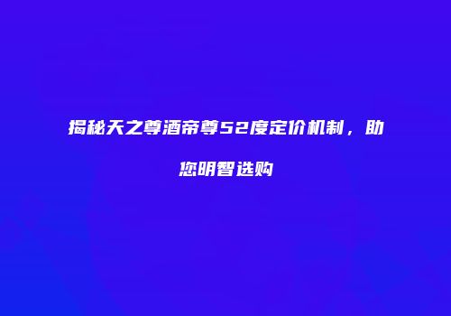揭秘天之尊酒帝尊52度定价机制，助您明智选购