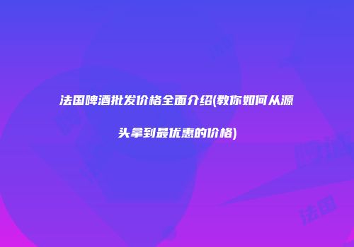 法国啤酒批发价格全面介绍(教你如何从源头拿到最优惠的价格)