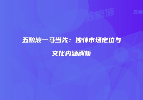 五粮液一马当先：独特市场定位与文化内涵解析