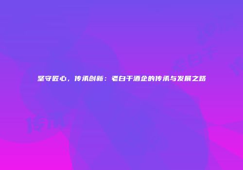 坚守匠心，传承创新：老白干酒企的传承与发展之路