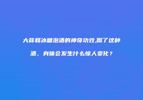 大蒜和冰糖泡酒的神奇功效,喝了这种酒，身体会发生什么惊人变化？