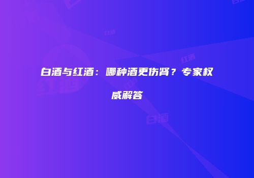 白酒与红酒：哪种酒更伤肾？专家权威解答