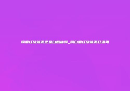 喝酒红脸能喝还是白脸能喝_喝白酒红脸能喝红酒吗