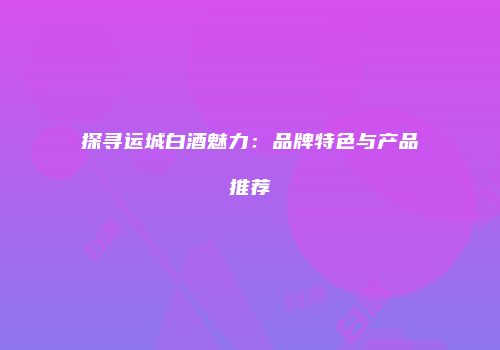 探寻运城白酒魅力：品牌特色与产品推荐