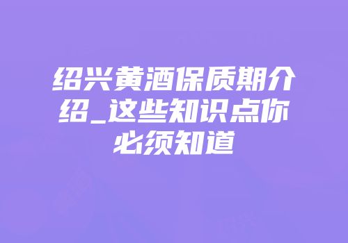 绍兴黄酒保质期介绍_这些知识点你必须知道