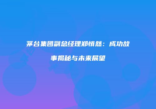 茅台集团副总经理郑悄然：成功故事揭秘与未来展望
