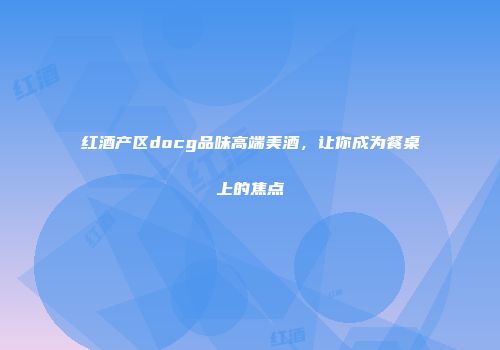 红酒产区docg品味高端美酒，让你成为餐桌上的焦点