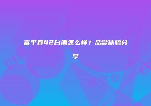 富平春42白酒怎么样？品尝体验分享