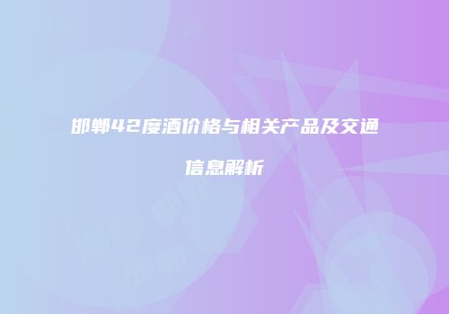 邯郸42度酒价格与相关产品及交通信息解析