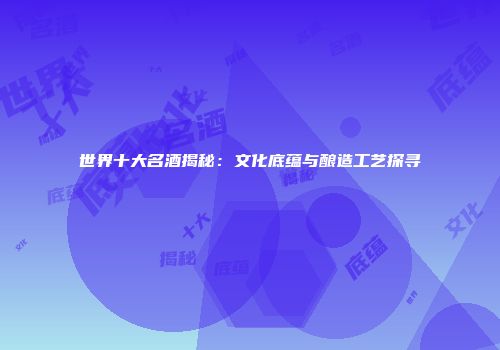 世界十大名酒揭秘：文化底蕴与酿造工艺探寻