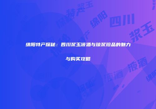 绵阳特产探秘：四川浆玉液酒与琼浆珍品的魅力与购买攻略