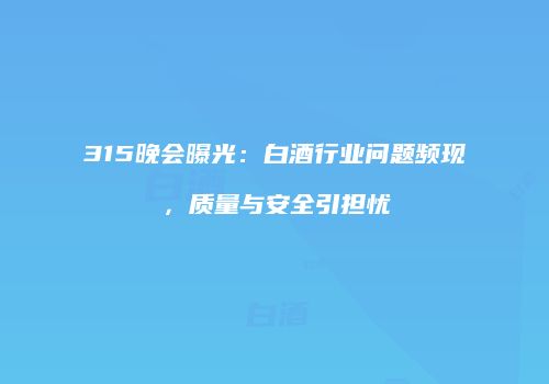 315晚会曝光：白酒行业问题频现，质量与安全引担忧