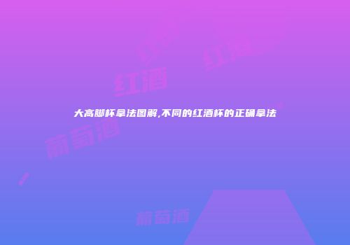 大高脚杯拿法图解,不同的红酒杯的正确拿法