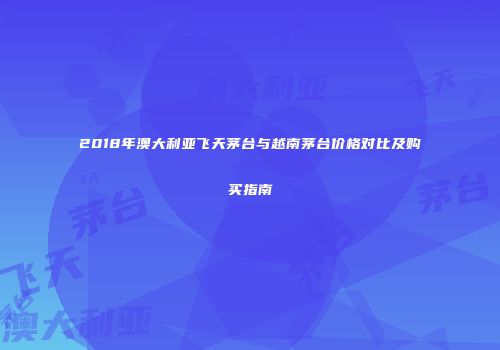 2018年澳大利亚飞天茅台与越南茅台价格对比及购买指南