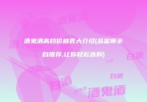 酒鬼酒高档价格表大介绍(品鉴师亲自推荐,让你轻松选购)