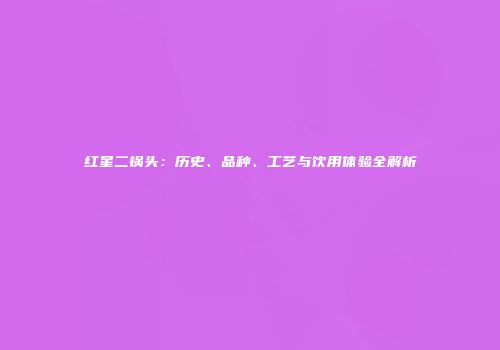 红星二锅头：历史、品种、工艺与饮用体验全解析