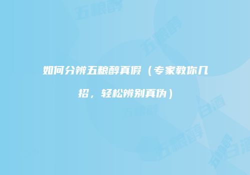 如何分辨五粮醇真假（专家教你几招，轻松辨别真伪）