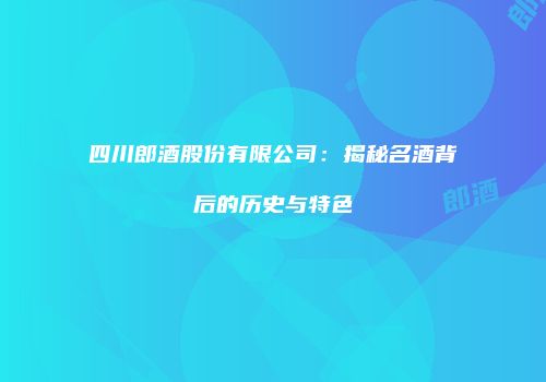 四川郎酒股份有限公司：揭秘名酒背后的历史与特色